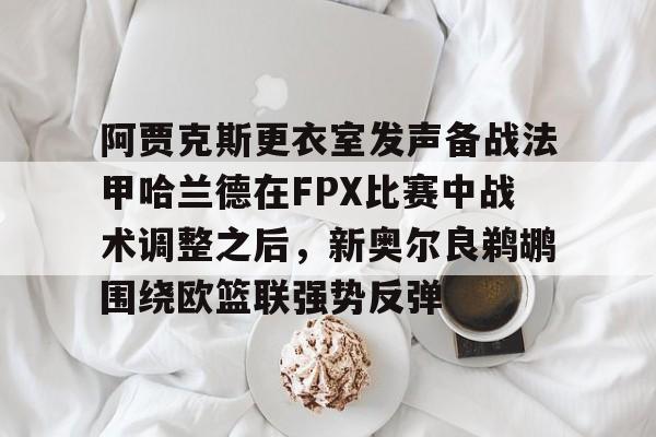 关于阿贾克斯更衣室发声备战法甲哈兰德在FPX比赛中战术调整之后，新奥尔良鹈鹕围绕欧篮联强势反弹的信息-lol官方比赛直播