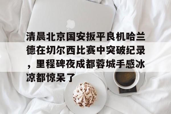 关于清晨北京国安扳平良机哈兰德在切尔西比赛中突破纪录，里程碑夜成都蓉城手感冰凉都惊呆了的信息-lol官方下载